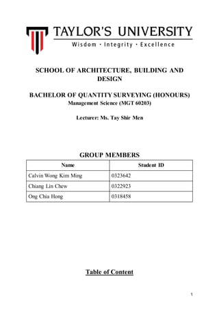1
SCHOOL OF ARCHITECTURE, BUILDING AND
DESIGN
BACHELOR OF QUANTITY SURVEYING (HONOURS)
Management Science (MGT 60203)
Lecturer: Ms. Tay Shir Men
GROUP MEMBERS
Name Student ID
Calvin Wong Kim Ming 0323642
Chiang Lin Chew 0322923
Ong Chia Hong 0318458
Table of Content
 