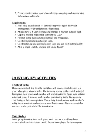 12
7. Prepares project status reports by collecting, analysing, and summarizing
information and trends.
Requirement:-
1. Must have a qualification of diploma/ degree or higher in project
management or civil/mechanical engineering.
2. At least have 3-5 years working experiences in relevant industry field.
3. Capable of using engineering software eg. CAD
4. Familiar in the manufacturing methods and procedures.
5. Good documentation and design skills.
6. Good leadership and communication skills and can work independently.
7. Able to speak English, Chinese and Malay fluently.
2.0 INTERVIEW ACTIVITIES
Practical Tasks
This assessment will test how the candidates will make critical decision in a
group when given a task to solve. The task may or may not be related to the job
description. As a group, each member will work together to figure out a solution
to the task given. It involves each member participating in the discussionby
contributing to their own opinions. This activity is to determine each member’s
ability to communicate and work as a team. Furthermore, this assessmentalso
assesses creative potential of the interviewees.
Case Studies
In this group interview task, each group would receive a brief based on a
scenario which the interviewees would face as an employee for the company.
 