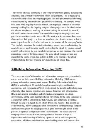 16
The benefits of cloud computing to our company are that it greatly increases the
efficiency and speed of collaboration within the company. This is because we
can now instantly share any ongoing projects that multiple people collaborating
on thus increasing the employee’s productivity drastically. An example would
be if there were ongoing overseas project, our employee’s station in the other
country could upload the ongoing progress of the project of to the cloud so that
the relevant employee’s working on it could quickly be updated. As a result,
this could reduce the amount of time needed to complete the project and also
provide our employees with a more flexible work practice as an employee can
also continue their projects at home or anywhere else. Another reason is that it
could help reduce the need of an in-house server to store all the company’s data.
This can help us reduce the costof maintaining a server or even eliminating the
need of a server as all the data would be stored in the cloud. By paying a small
monthly subscription fee to a cloud storage service we can eliminate the costof
maintaining a server for the company. By using cloud storage, we can also
guarantee the safety of our data as there is little to no chance of the cloud
system shutting down or breaking down and losing all of our data.
3.0Building Information Modelling (BIM)
There are a variety of information and information management systems in the
market and we had chosen Building Information Modeling (BIM) as our
primary information management system. Building Information Modeling
(BIM) is an intelligent 5D model - based process that gives architecture,
engineering, and construction (AEC) professionals the insight and tools to more
efficiently plan, design, construct, and manage buildings and infrastructure.
BIM is information modelling and information management in a team
environment, all the team members should be working to the same standards as
one another. BIM is a technology that everyone can understand a building
through the use of a digital model which draws on a range of data assembled
collaboratively, before during and after construction. BIM technology supports
architects throughout the design process.It gains more insight earlier in the
process to optimize designs for clients’ requirements.The reason why our
company chooseto use BIM on our organization because it helps to
improve the understanding of building operation and to make adaptations,
renovations, additions and alterations to the building faster and less costthan
 