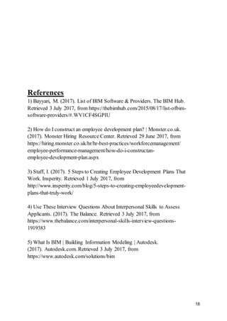 18
References
1) Bayyari, M. (2017). List of BIM Software & Providers. The BIM Hub.
Retrieved 3 July 2017, from https://thebimhub.com/2015/08/17/list-ofbim-
software-providers/#.WV1CF4SGPIU
2) How do I construct an employee development plan? | Monster.co.uk.
(2017). Monster Hiring Resource Center. Retrieved 29 June 2017, from
https://hiring.monster.co.uk/hr/hr-best-practices/workforcemanagement/
employee-performance-management/how-do-i-constructan-
employee-development-plan.aspx
3) Staff, I. (2017). 5 Steps to Creating Employee Development Plans That
Work. Insperity. Retrieved 1 July 2017, from
http://www.insperity.com/blog/5-steps-to-creating-employeedevelopment-
plans-that-truly-work/
4) Use These Interview Questions About Interpersonal Skills to Assess
Applicants. (2017). The Balance. Retrieved 3 July 2017, from
https://www.thebalance.com/interpersonal-skills-interview-questions-
1919383
5) What Is BIM | Building Information Modeling | Autodesk.
(2017). Autodesk.com. Retrieved 3 July 2017, from
https://www.autodesk.com/solutions/bim
 