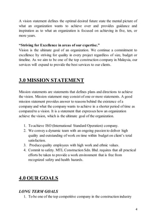 4
A vision statement defines the optimal desired future state the mental picture of
what an organization wants to achieve over and provides guidance and
inspiration as to what an organization is focused on achieving in five, ten, or
more years.
“Striving for Excellence in areas of our expertise.”
Vision is the ultimate goal of an organization. We continue a commitment to
excellence by striving for quality in every project regardless of size, budget or
timeline. As we aim to be one of the top construction company in Malaysia, our
services will expand to provide the best services to our clients.
3.0 MISSION STATEMENT
Mission statements are statements that defines plans and directions to achieve
the vision. Mission statement may consist of one or more statements. A good
mission statement provides answer to reasons behind the existence of a
company and what the company wants to achieve in a shorter period of time as
compared to a vision. It is a statement that expresses how an organization
achieve the vision, which is the ultimate goal of the organization.
1. To achieve ISO (International Standard Operation) company.
2. We convey a dynamic team with an ongoing passion to deliver high
quality and outstanding of work on time within budget on client’s total
satisfaction.
3. Producequality employees with high work and ethnic values.
4. Commit to safety. MTL Construction Sdn. Bhd. requires that all practical
efforts be taken to provide a work environment that is free from
recognized safety and health hazards.
4.0 OUR GOALS
LONG TERM GOALS
1. To be one of the top competitive company in the construction industry
 