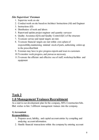 9
Site Supervisor/ Foreman
1. Supervise work on site
2. Conductwork on site based on Architect Instructions (AI) and Engineer
3. Instructions (EI)
4. Distribution of work and labors
5. Reportand update project engineer and quantity surveyor
6. Quality Assurance (QA) and Quality Control(QC) of the structure
7. To ensure service and repair targets are met.
8. To ensure financial targets are met within own sphere of
responsibility,maintaining minimal stockof parts, authorizing orders up
to the prescribed limit
9. Foremen may have to give progress reports and tours to customers
10.To monitor work progress, and pursue as necessary
11.To ensure the efficient and effective use of staff, workshop facilities and
equipment
Task 2
1.0 Management Trainees Recruitment
As a start to our development plan for the company, MTL Construction Sdn.
Bhd. wishes to hire 3 different management trainees into the company.
1) Accountant
Responsibilities:-
1. Prepares asset, liability, and capital account entries by compiling and
analyzing account information.
2. Handle financial transactions within the company by entering account
 