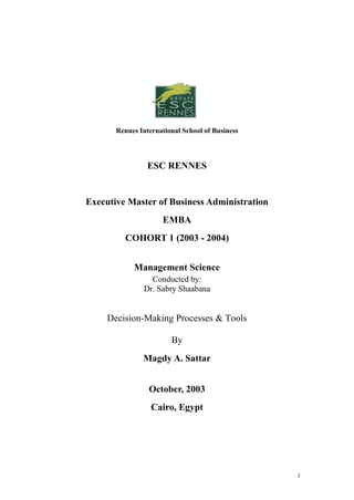 Rennes International School of Business




                 ESC RENNES


Executive Master of Business Administration
                     EMBA
         COHORT 1 (2003 - 2004)


            Management Science
                 Conducted by:
               Dr. Sabry Shaabana


     Decision-Making Processes & Tools

                        By
               Magdy A. Sattar


                 October, 2003
                  Cairo, Egypt




                                                 1
 