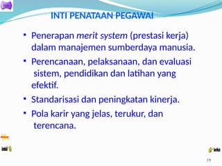 INTI PENATAAN PEGAWAI
• Penerapan merit system (prestasi kerja)
dalam manajemen sumberdaya manusia.
• Perencanaan, pelaksanaan, dan evaluasi
sistem, pendidikan dan latihan yang
efektif.
• Standarisasi dan peningkatan kinerja.
• Pola karir yang jelas, terukur, dan
terencana.
19
 