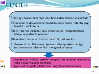 CENTER
24
Menggunakan beberapa jenis teknik dan metode assessment
Assessment dilakukan berdasarkan suatu acuan tertentu yang
bersifat multikriteria
Keterlibatan lebih dari satu asesor untuk mengoptimalkan
derajat objektivitas penilaian
Kesertaan sejumlah assesse dalam situasi simulasi
Informasi dan Data yang diperoleh diintegrasikan sehigga
tersusun suatu rekomendasi mengenai assessee
• Menghimpun indikasi terbaik mengenai kompetensi seseorang
yang aktual maupun potensial
• Agar perform pada jabatan atau tingkat jabatan tertentu
 