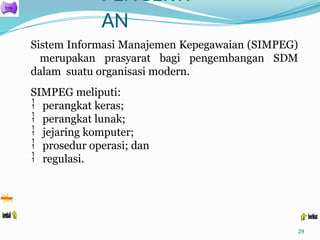 PENGERTI
AN
29
Sistem Informasi Manajemen Kepegawaian (SIMPEG)
merupakan prasyarat bagi pengembangan SDM
dalam suatu organisasi modern.
SIMPEG meliputi:
 perangkat keras;
 perangkat lunak;
 jejaring komputer;
 prosedur operasi; dan
 regulasi.
 