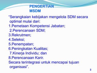 PENGERTIAN
MSDM
“Serangkaian kebijakan mengelola SDM secara
optimal mulai dari:
1.Pemetaan Kompetensi Jabatan;
2.Perencanaan SDM;
3.Rekrutmen;
4.Seleksi;
5.Penempatan;
6.Peningkatan Kualitas;
7.Kinerja Individu; dan
8.Perencanaan Karir.
Secara terintegrasi untuk mencapai tujuan
organisasi”.
3
 