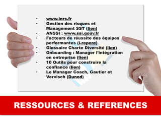 RESSOURCES & REFERENCES
• www.inrs.fr
• Gestion des risques et
Management SST (lien)
• ANSSI : www.ssi.gouv.fr
• Facteurs de réussite des équipes
performantes (i-repere)
• Glossaire Charte Diversité (lien)
• Onboarding : Manager l’intégration
en entreprise (lien)
• 10 Outils pour construire la
confiance (lien)
• Le Manager Coach, Gautier et
Vervisch (Dunod)
 