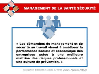 MANAGEMENT DE LA SANTÉ SÉCURITÉ
« Les démarches de management et de
sécurité au travail visent à améliorer la
performance sociale et économique des
entreprises grâce à une meilleure
maîtrise des risques professionnels et
une culture de prévention. »
Management de la santé et sécurité au travail, CARSAT Aquitaine, AFNOR
 