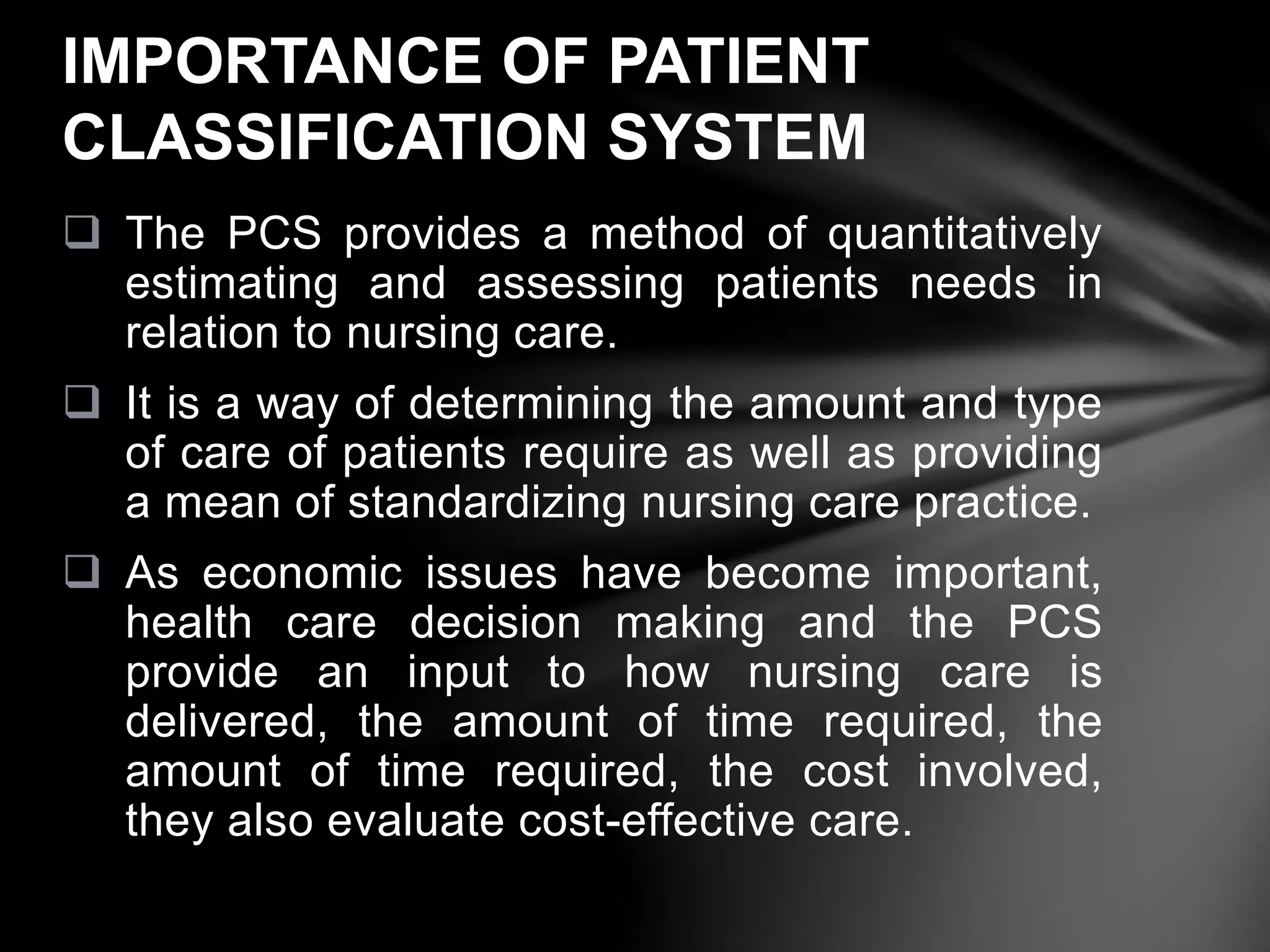  The PCS provides a method of quantitatively
estimating and assessing patients needs in
relation to nursing care.
 It is a way of determining the amount and type
of care of patients require as well as providing
a mean of standardizing nursing care practice.
 As economic issues have become important,
health care decision making and the PCS
provide an input to how nursing care is
delivered, the amount of time required, the
amount of time required, the cost involved,
they also evaluate cost-effective care.
IMPORTANCE OF PATIENT
CLASSIFICATION SYSTEM
 
