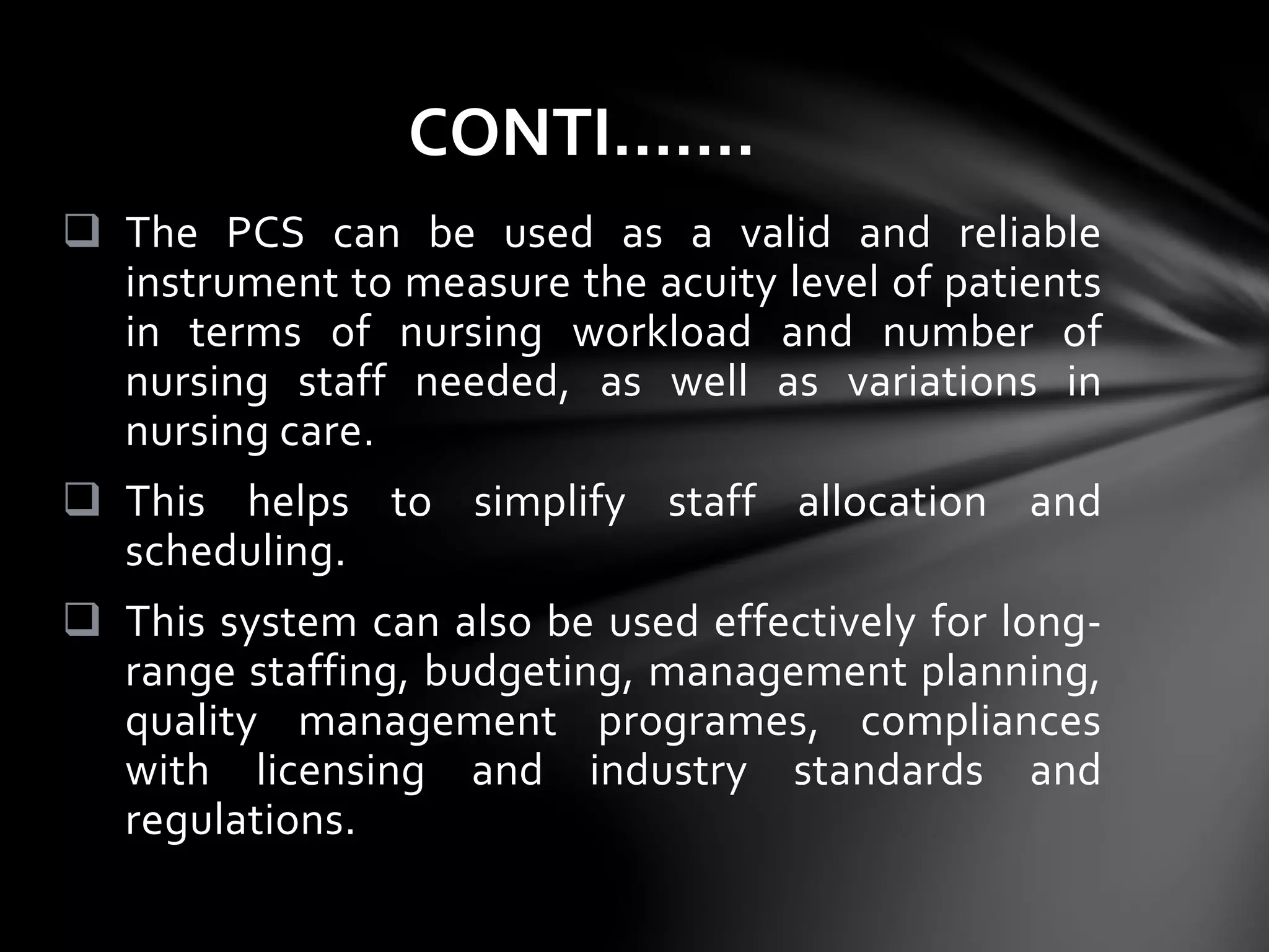  The PCS can be used as a valid and reliable
instrument to measure the acuity level of patients
in terms of nursing workload and number of
nursing staff needed, as well as variations in
nursing care.
 This helps to simplify staff allocation and
scheduling.
 This system can also be used effectively for long-
range staffing, budgeting, management planning,
quality management programes, compliances
with licensing and industry standards and
regulations.
CONTI…….
 