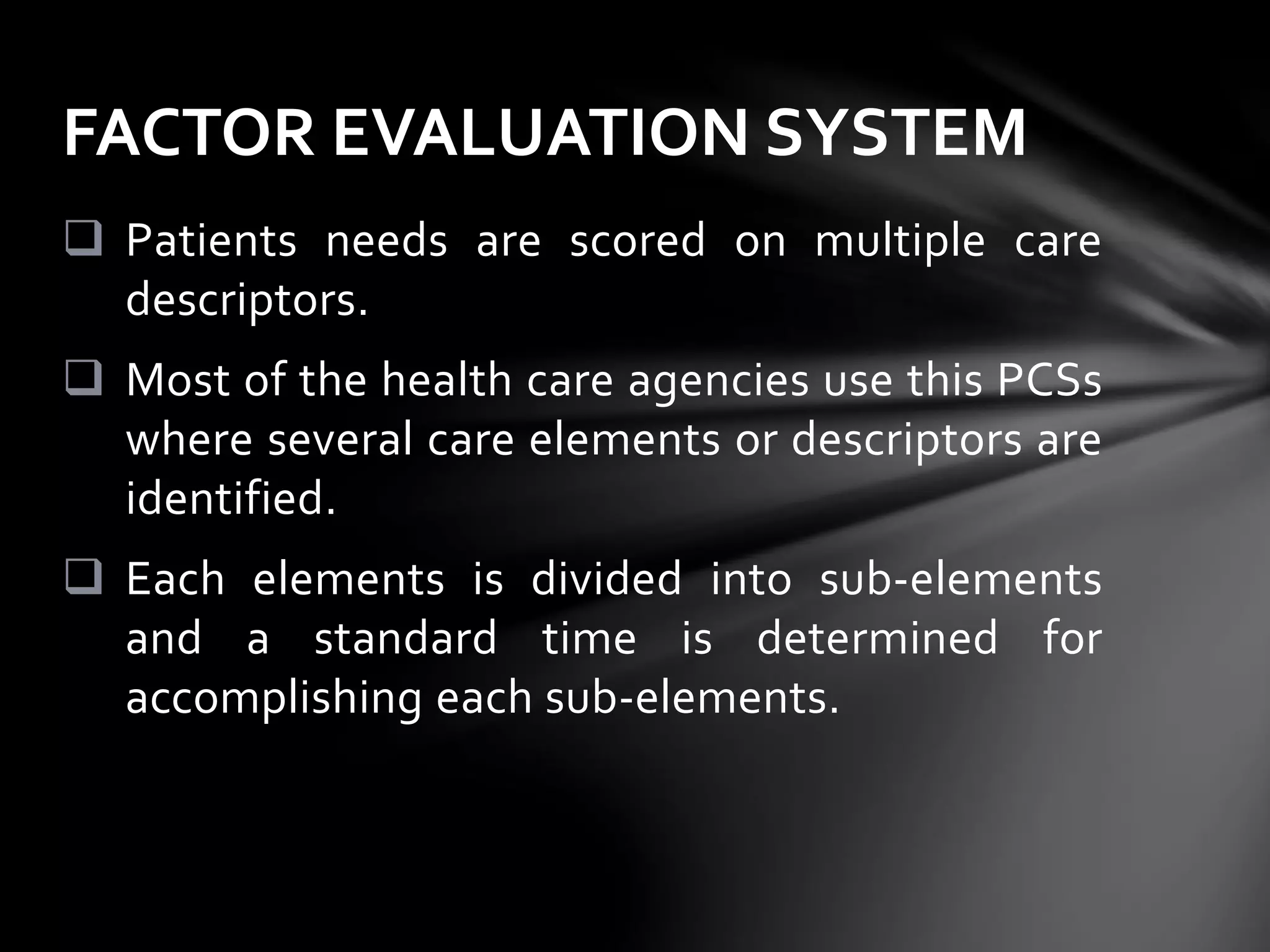  Patients needs are scored on multiple care
descriptors.
 Most of the health care agencies use this PCSs
where several care elements or descriptors are
identified.
 Each elements is divided into sub-elements
and a standard time is determined for
accomplishing each sub-elements.
FACTOR EVALUATION SYSTEM
 