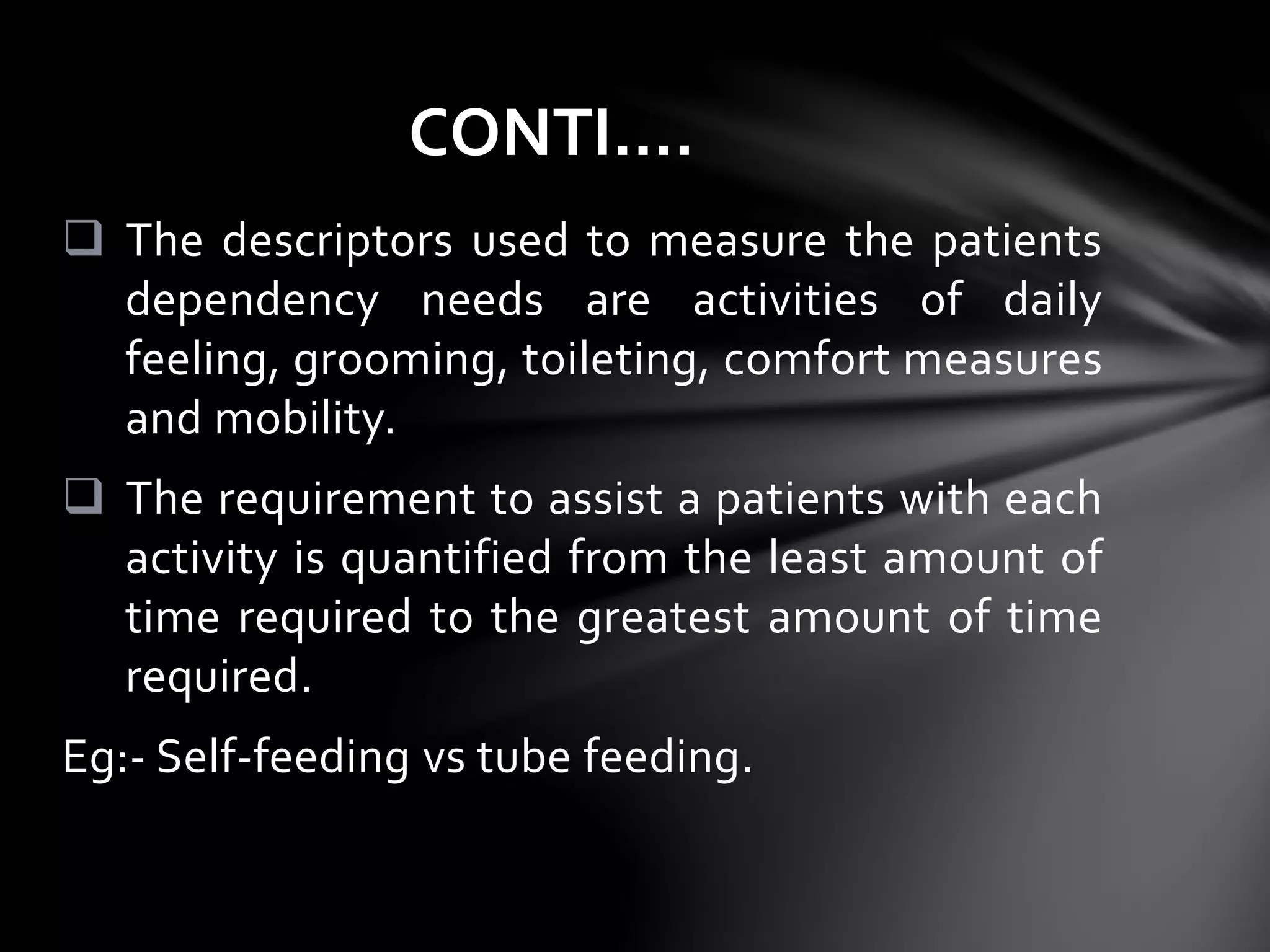  The descriptors used to measure the patients
dependency needs are activities of daily
feeling, grooming, toileting, comfort measures
and mobility.
 The requirement to assist a patients with each
activity is quantified from the least amount of
time required to the greatest amount of time
required.
Eg:- Self-feeding vs tube feeding.
CONTI….
 
