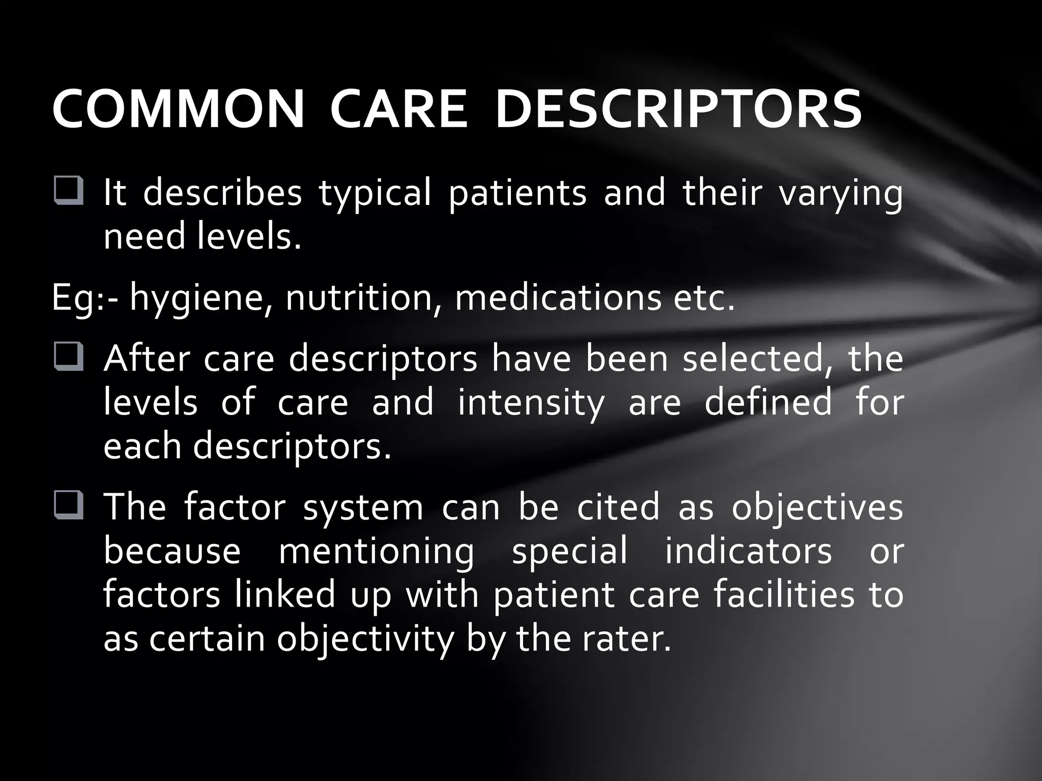  It describes typical patients and their varying
need levels.
Eg:- hygiene, nutrition, medications etc.
 After care descriptors have been selected, the
levels of care and intensity are defined for
each descriptors.
 The factor system can be cited as objectives
because mentioning special indicators or
factors linked up with patient care facilities to
as certain objectivity by the rater.
COMMON CARE DESCRIPTORS
 