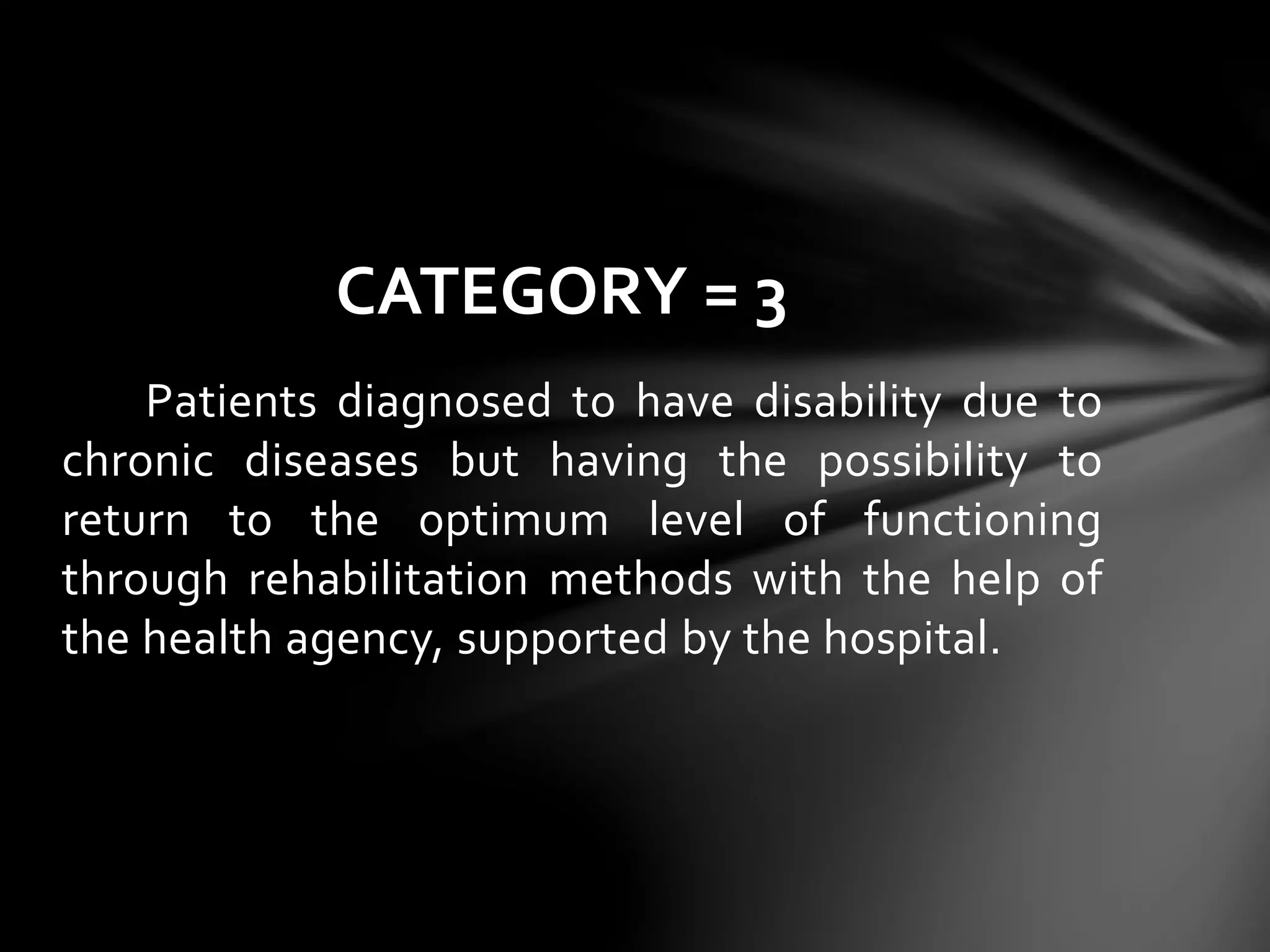 Patients diagnosed to have disability due to
chronic diseases but having the possibility to
return to the optimum level of functioning
through rehabilitation methods with the help of
the health agency, supported by the hospital.
CATEGORY = 3
 