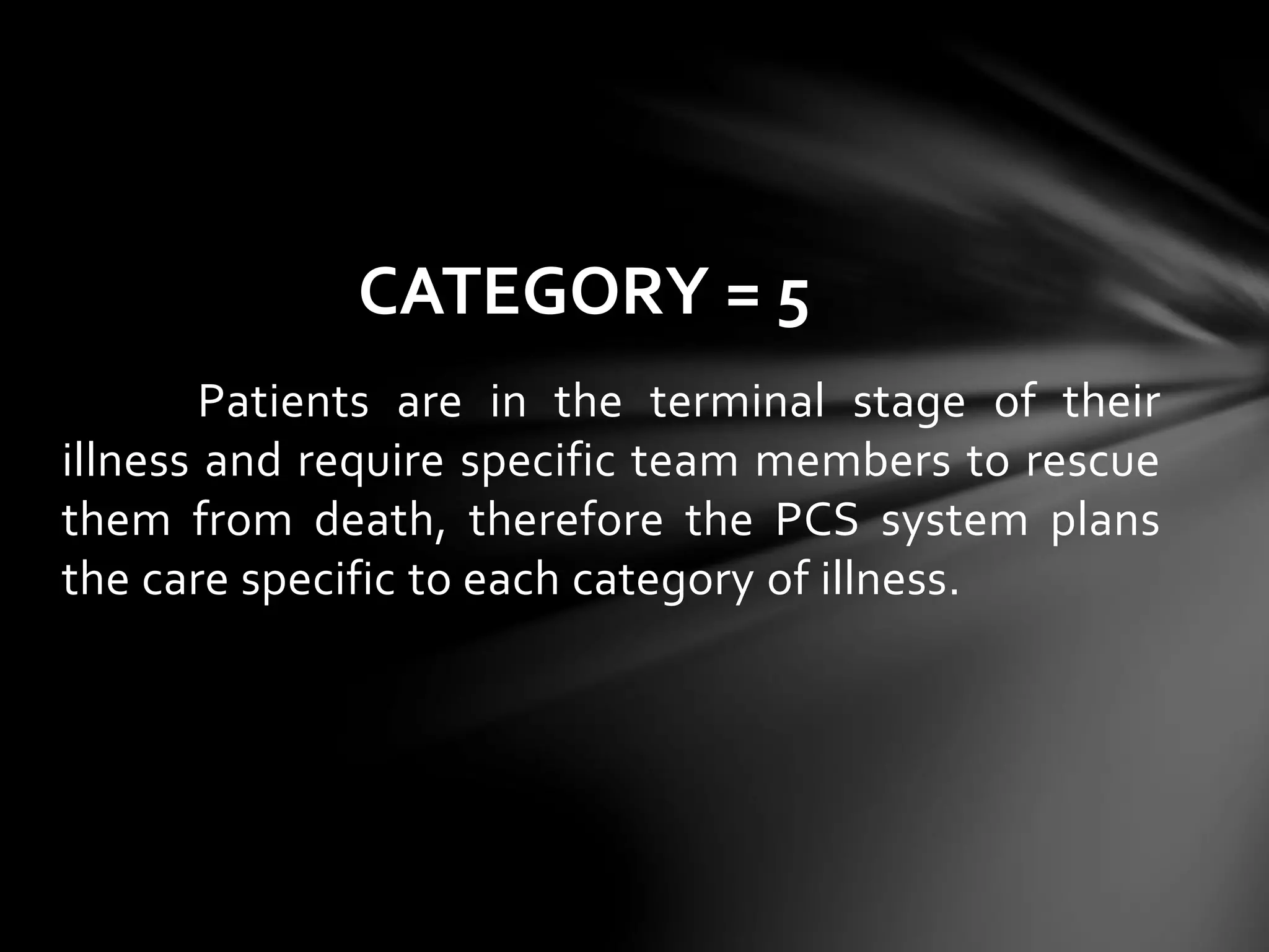 Patients are in the terminal stage of their
illness and require specific team members to rescue
them from death, therefore the PCS system plans
the care specific to each category of illness.
CATEGORY = 5
 
