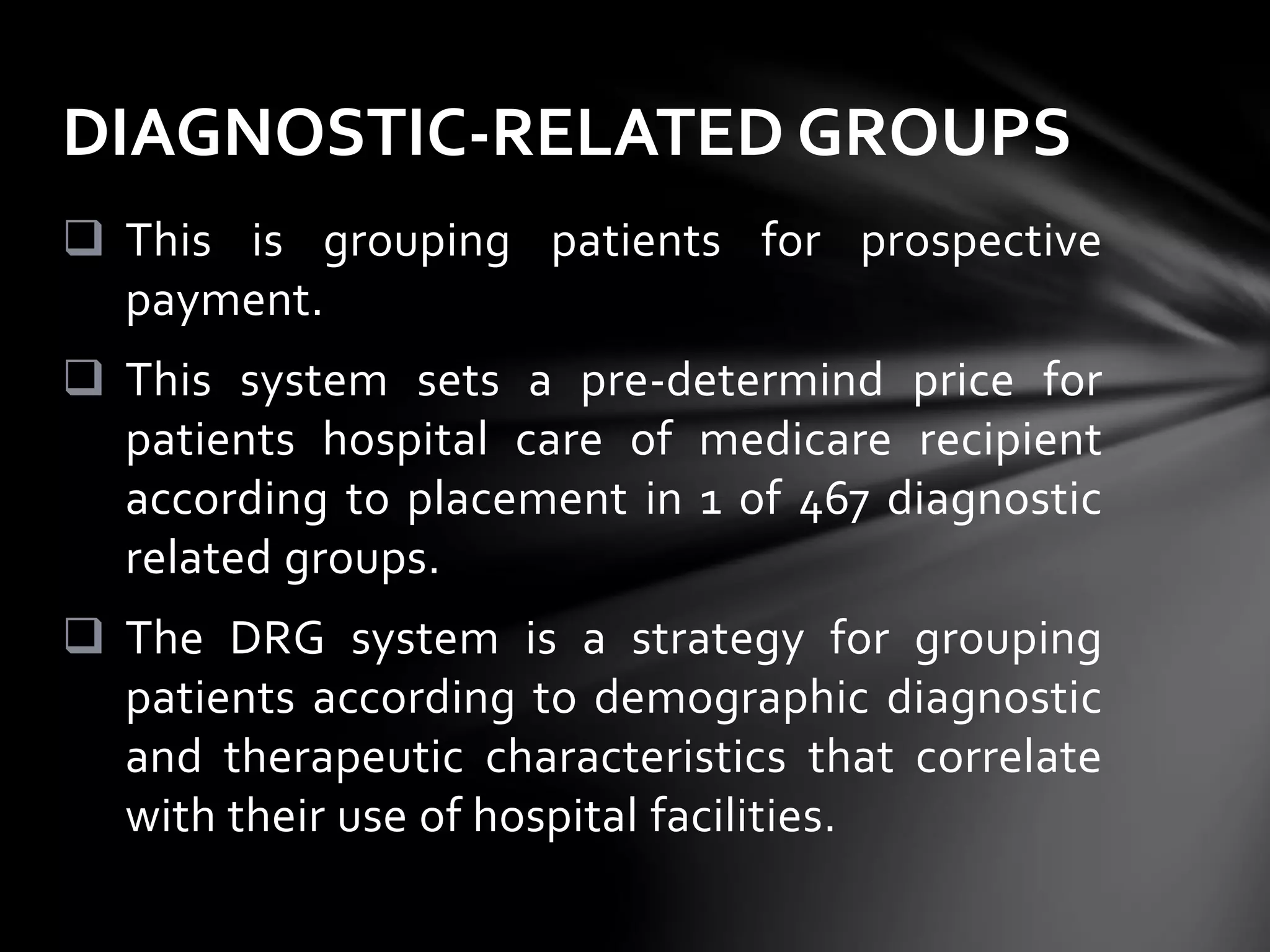  This is grouping patients for prospective
payment.
 This system sets a pre-determind price for
patients hospital care of medicare recipient
according to placement in 1 of 467 diagnostic
related groups.
 The DRG system is a strategy for grouping
patients according to demographic diagnostic
and therapeutic characteristics that correlate
with their use of hospital facilities.
DIAGNOSTIC-RELATED GROUPS
 
