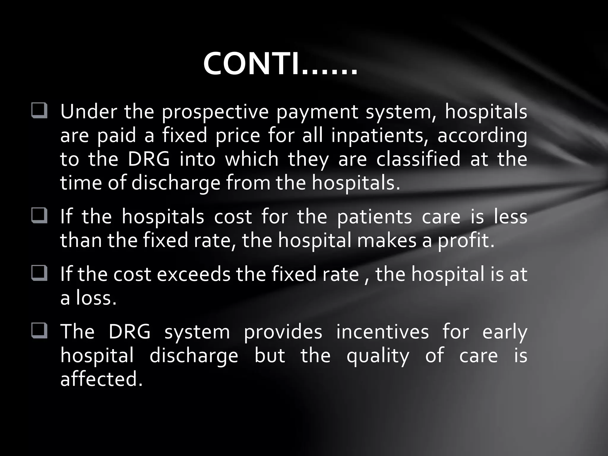  Under the prospective payment system, hospitals
are paid a fixed price for all inpatients, according
to the DRG into which they are classified at the
time of discharge from the hospitals.
 If the hospitals cost for the patients care is less
than the fixed rate, the hospital makes a profit.
 If the cost exceeds the fixed rate , the hospital is at
a loss.
 The DRG system provides incentives for early
hospital discharge but the quality of care is
affected.
CONTI……
 