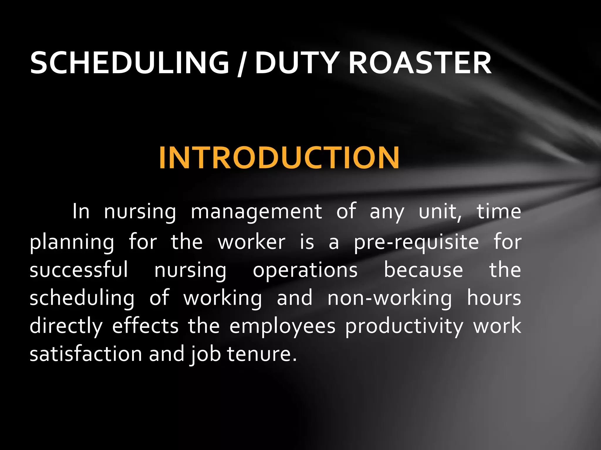 INTRODUCTION
In nursing management of any unit, time
planning for the worker is a pre-requisite for
successful nursing operations because the
scheduling of working and non-working hours
directly effects the employees productivity work
satisfaction and job tenure.
SCHEDULING / DUTY ROASTER
 