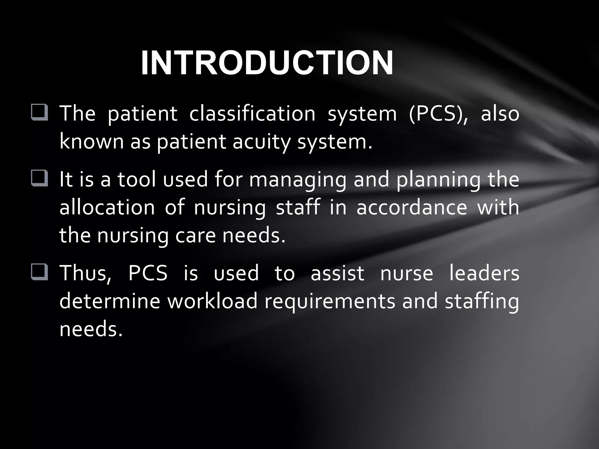  The patient classification system (PCS), also
known as patient acuity system.
 It is a tool used for managing and planning the
allocation of nursing staff in accordance with
the nursing care needs.
 Thus, PCS is used to assist nurse leaders
determine workload requirements and staffing
needs.
INTRODUCTION
 