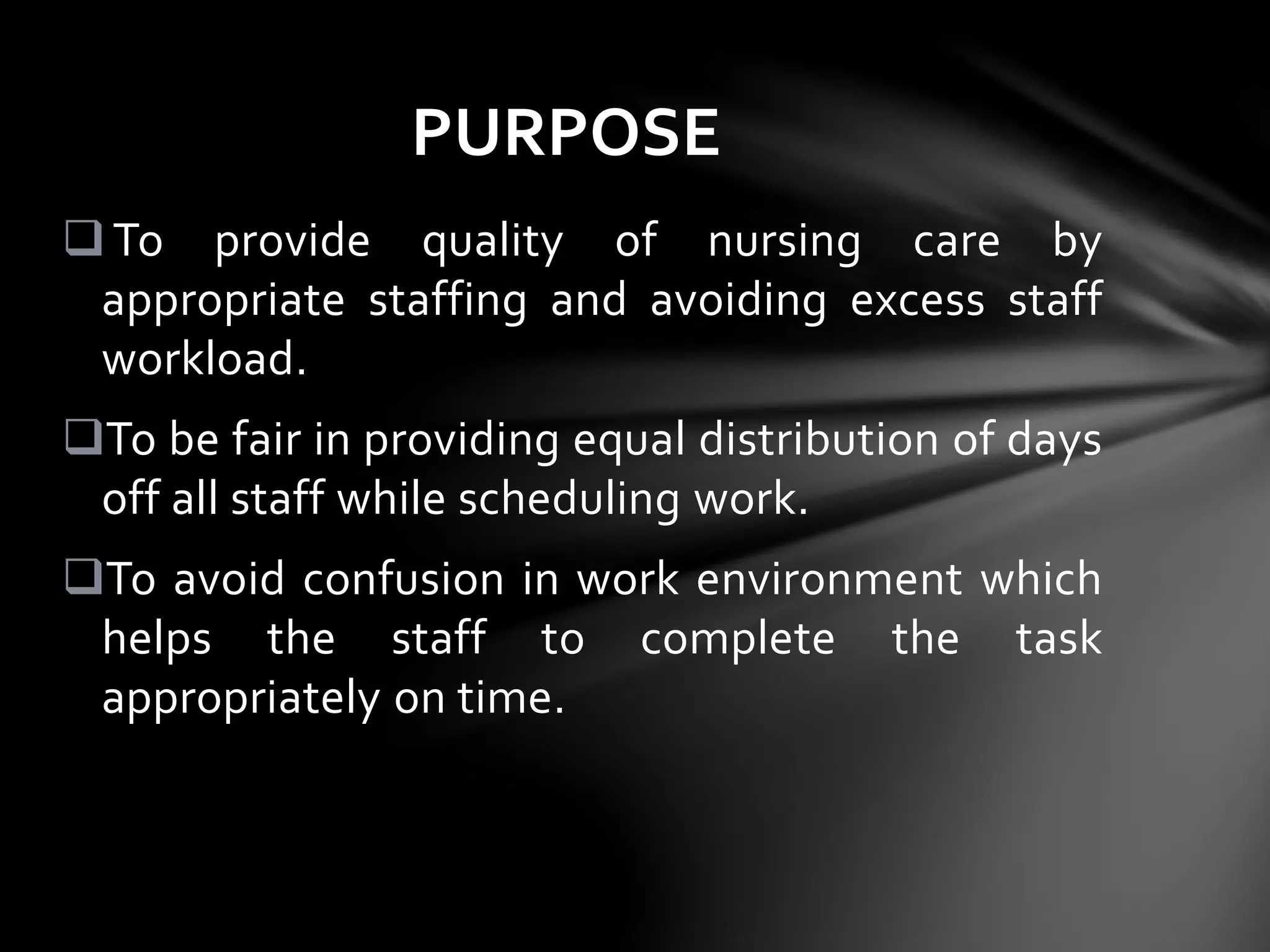 To provide quality of nursing care by
appropriate staffing and avoiding excess staff
workload.
To be fair in providing equal distribution of days
off all staff while scheduling work.
To avoid confusion in work environment which
helps the staff to complete the task
appropriately on time.
PURPOSE
 