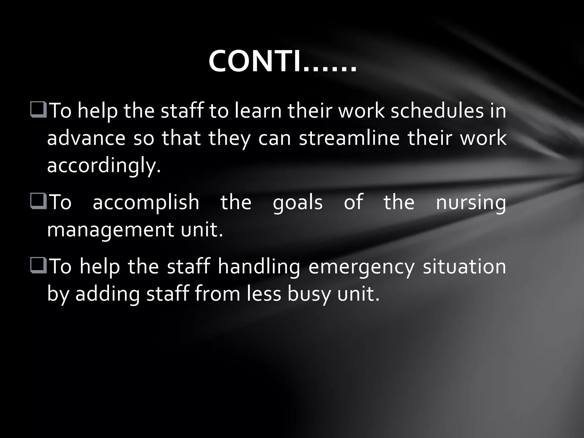 To help the staff to learn their work schedules in
advance so that they can streamline their work
accordingly.
To accomplish the goals of the nursing
management unit.
To help the staff handling emergency situation
by adding staff from less busy unit.
CONTI……
 
