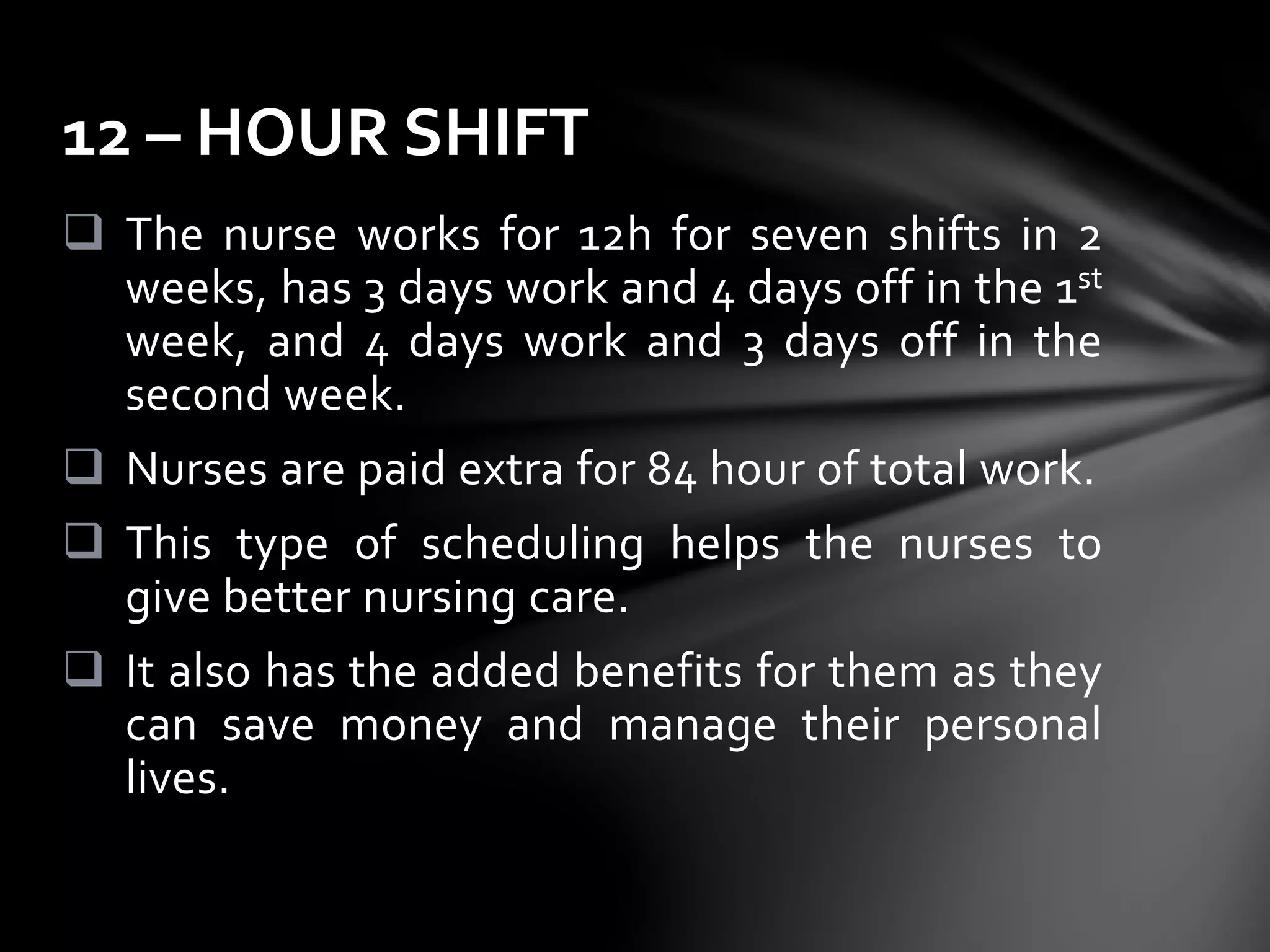  The nurse works for 12h for seven shifts in 2
weeks, has 3 days work and 4 days off in the 1st
week, and 4 days work and 3 days off in the
second week.
 Nurses are paid extra for 84 hour of total work.
 This type of scheduling helps the nurses to
give better nursing care.
 It also has the added benefits for them as they
can save money and manage their personal
lives.
12 – HOUR SHIFT
 