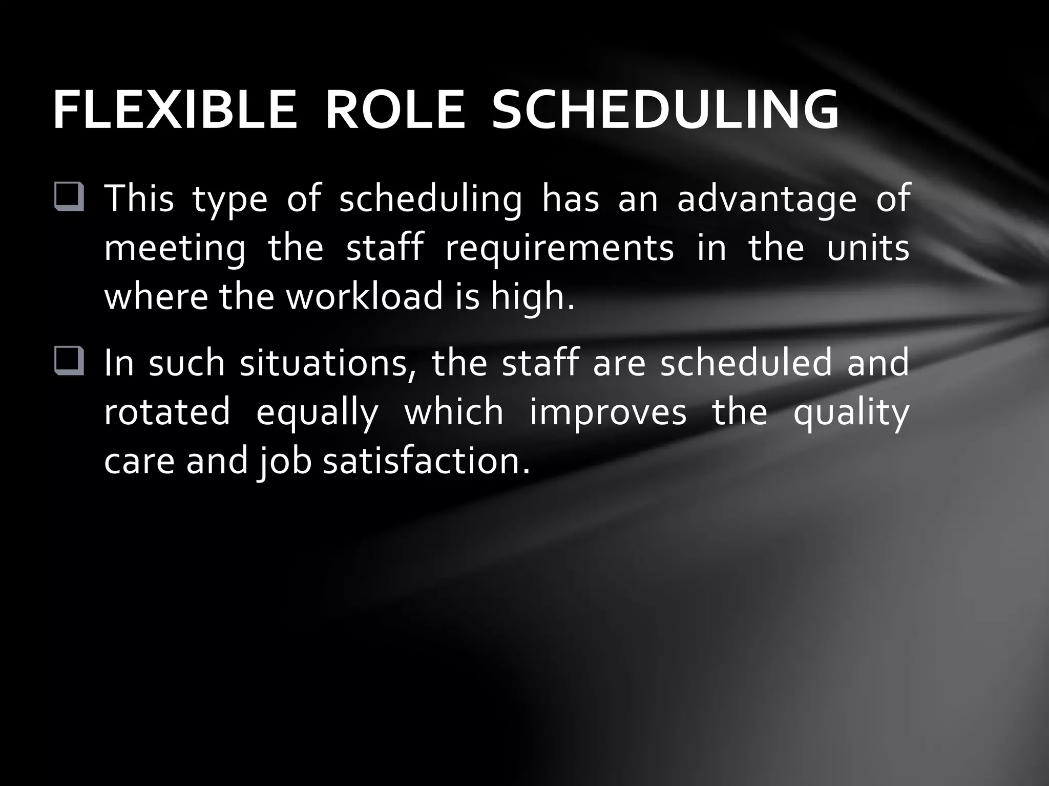  This type of scheduling has an advantage of
meeting the staff requirements in the units
where the workload is high.
 In such situations, the staff are scheduled and
rotated equally which improves the quality
care and job satisfaction.
FLEXIBLE ROLE SCHEDULING
 