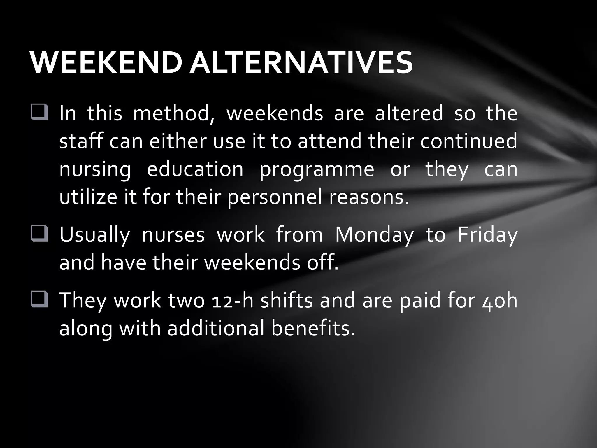  In this method, weekends are altered so the
staff can either use it to attend their continued
nursing education programme or they can
utilize it for their personnel reasons.
 Usually nurses work from Monday to Friday
and have their weekends off.
 They work two 12-h shifts and are paid for 40h
along with additional benefits.
WEEKEND ALTERNATIVES
 