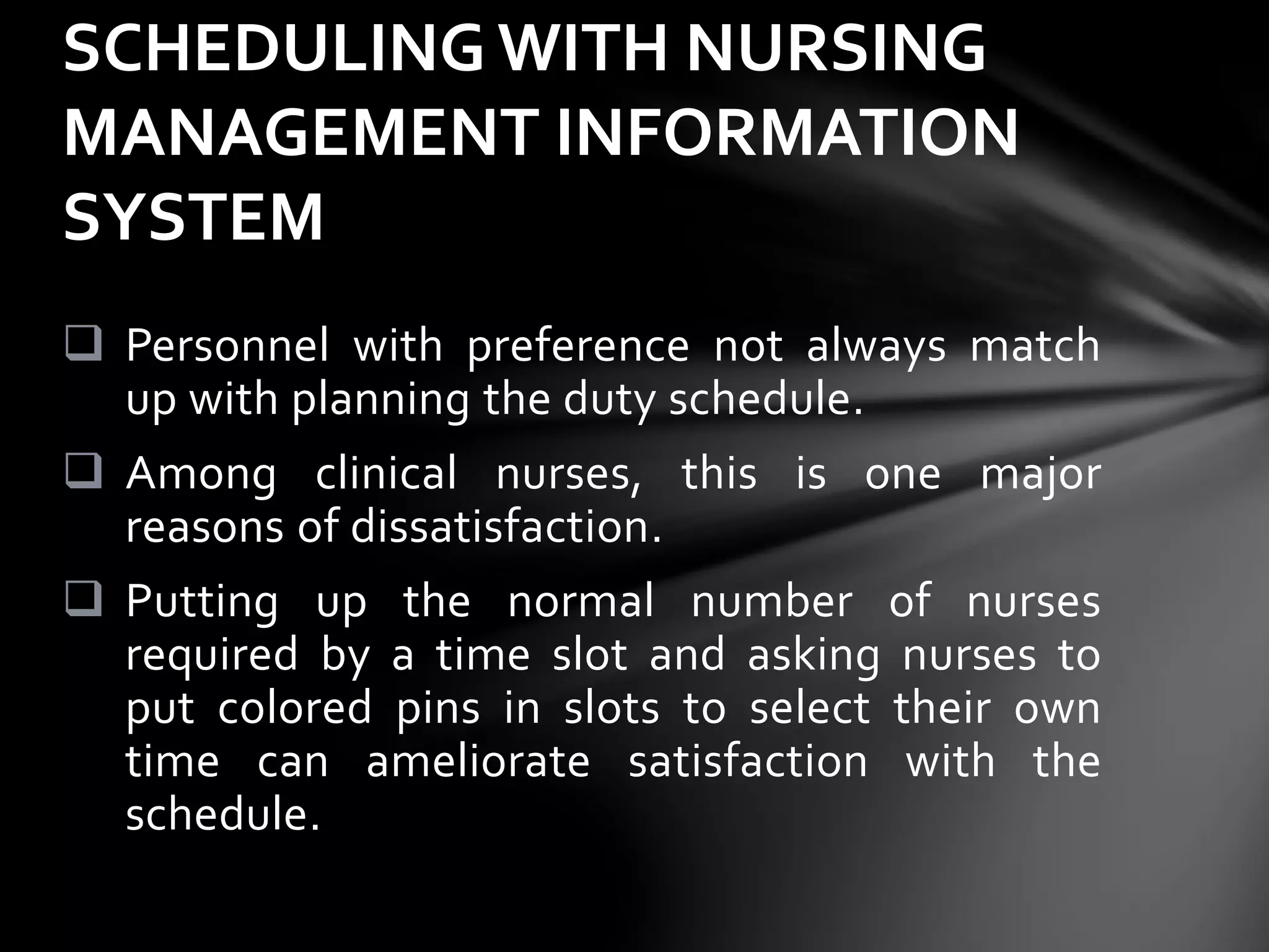  Personnel with preference not always match
up with planning the duty schedule.
 Among clinical nurses, this is one major
reasons of dissatisfaction.
 Putting up the normal number of nurses
required by a time slot and asking nurses to
put colored pins in slots to select their own
time can ameliorate satisfaction with the
schedule.
SCHEDULING WITH NURSING
MANAGEMENT INFORMATION
SYSTEM
 