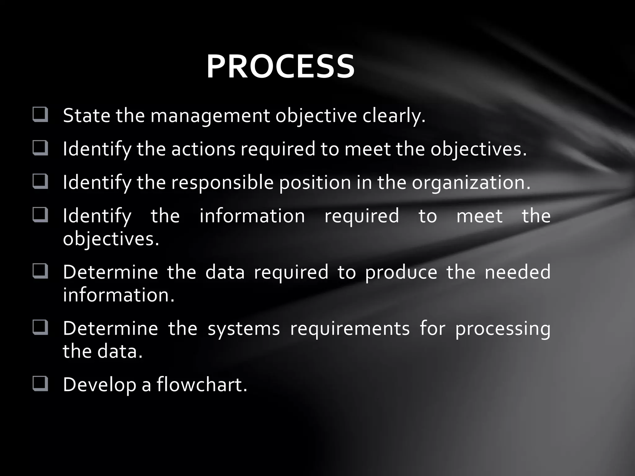  State the management objective clearly.
 Identify the actions required to meet the objectives.
 Identify the responsible position in the organization.
 Identify the information required to meet the
objectives.
 Determine the data required to produce the needed
information.
 Determine the systems requirements for processing
the data.
 Develop a flowchart.
PROCESS
 