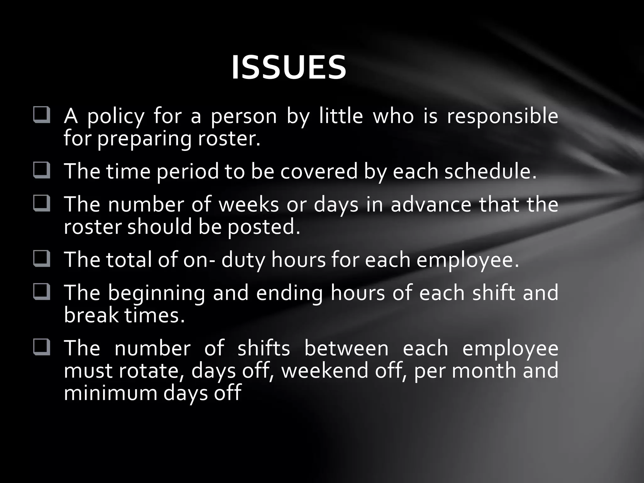  A policy for a person by little who is responsible
for preparing roster.
 The time period to be covered by each schedule.
 The number of weeks or days in advance that the
roster should be posted.
 The total of on- duty hours for each employee.
 The beginning and ending hours of each shift and
break times.
 The number of shifts between each employee
must rotate, days off, weekend off, per month and
minimum days off
ISSUES
 