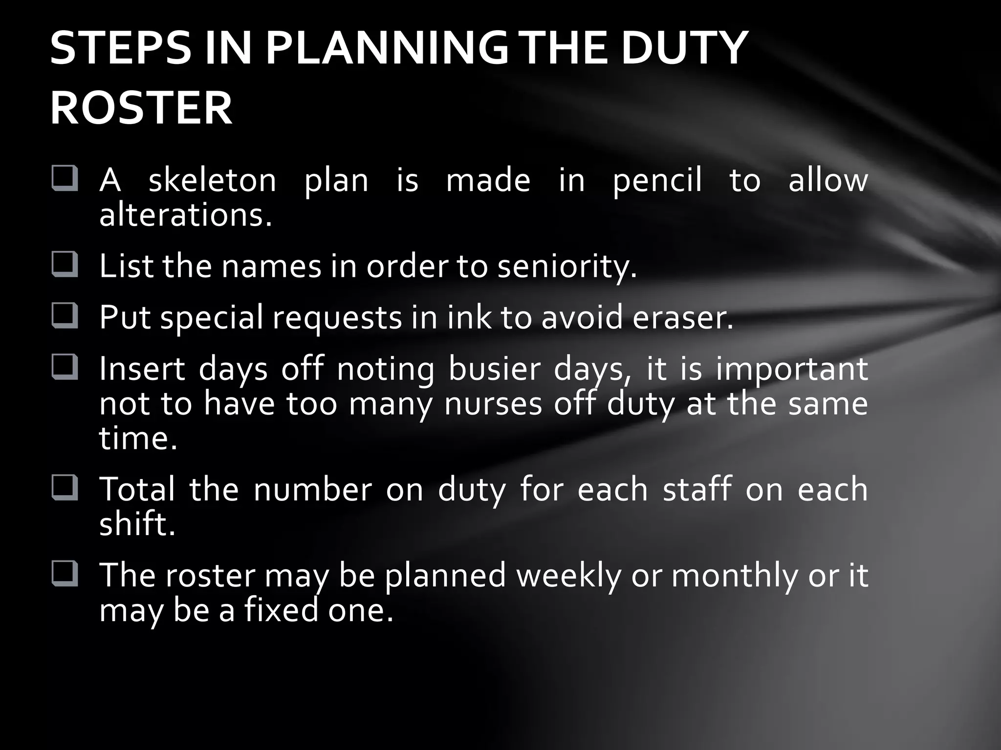  A skeleton plan is made in pencil to allow
alterations.
 List the names in order to seniority.
 Put special requests in ink to avoid eraser.
 Insert days off noting busier days, it is important
not to have too many nurses off duty at the same
time.
 Total the number on duty for each staff on each
shift.
 The roster may be planned weekly or monthly or it
may be a fixed one.
STEPS IN PLANNINGTHE DUTY
ROSTER
 