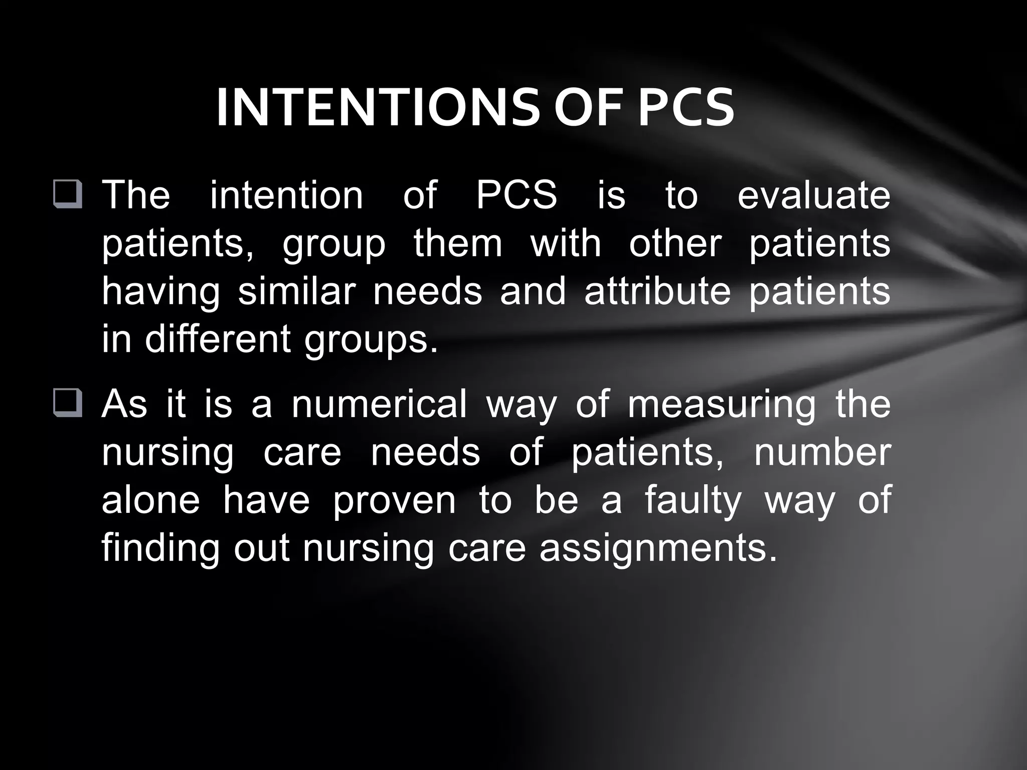  The intention of PCS is to evaluate
patients, group them with other patients
having similar needs and attribute patients
in different groups.
 As it is a numerical way of measuring the
nursing care needs of patients, number
alone have proven to be a faulty way of
finding out nursing care assignments.
INTENTIONS OF PCS
 