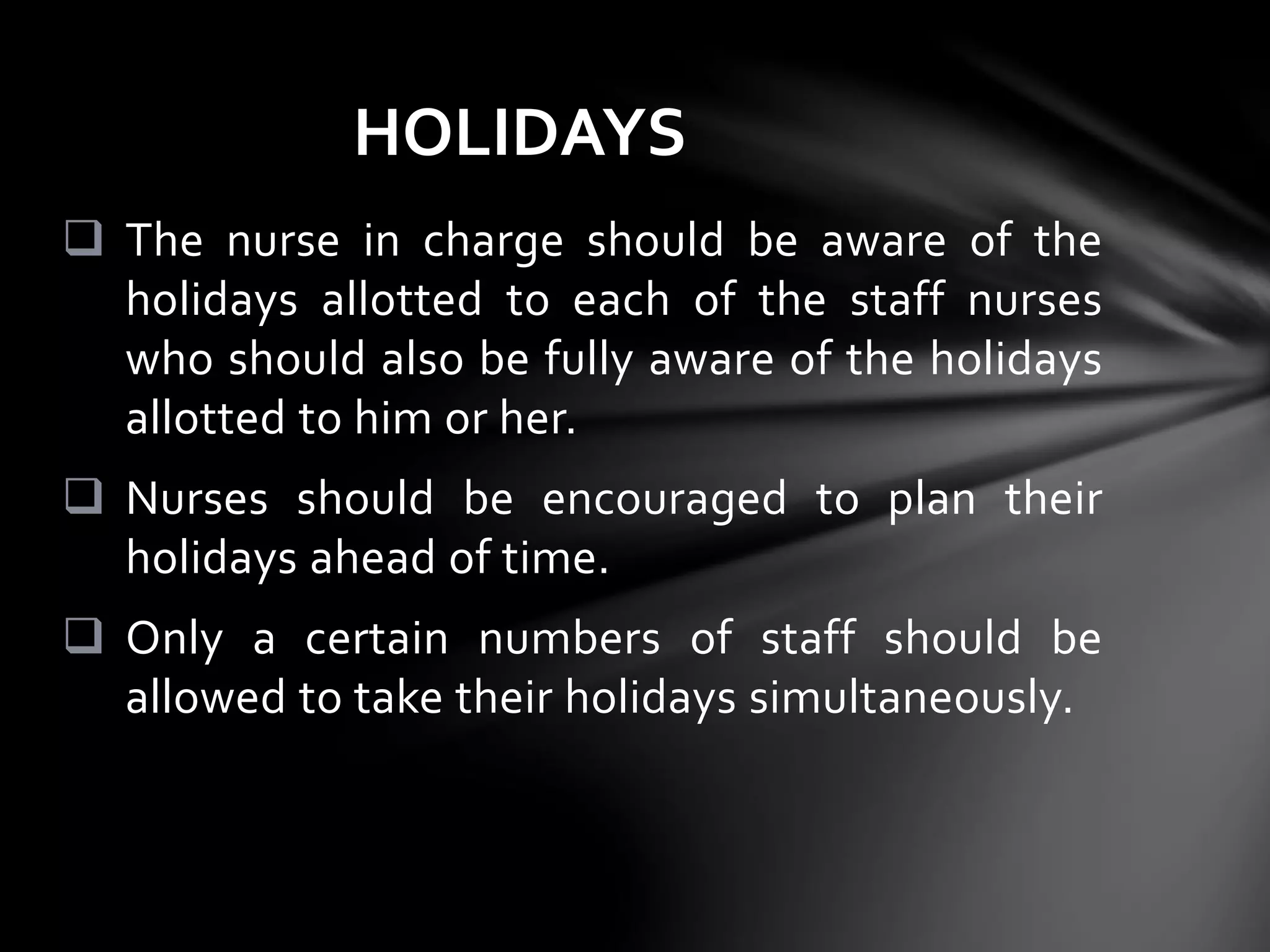 The nurse in charge should be aware of the
holidays allotted to each of the staff nurses
who should also be fully aware of the holidays
allotted to him or her.
 Nurses should be encouraged to plan their
holidays ahead of time.
 Only a certain numbers of staff should be
allowed to take their holidays simultaneously.
HOLIDAYS
 