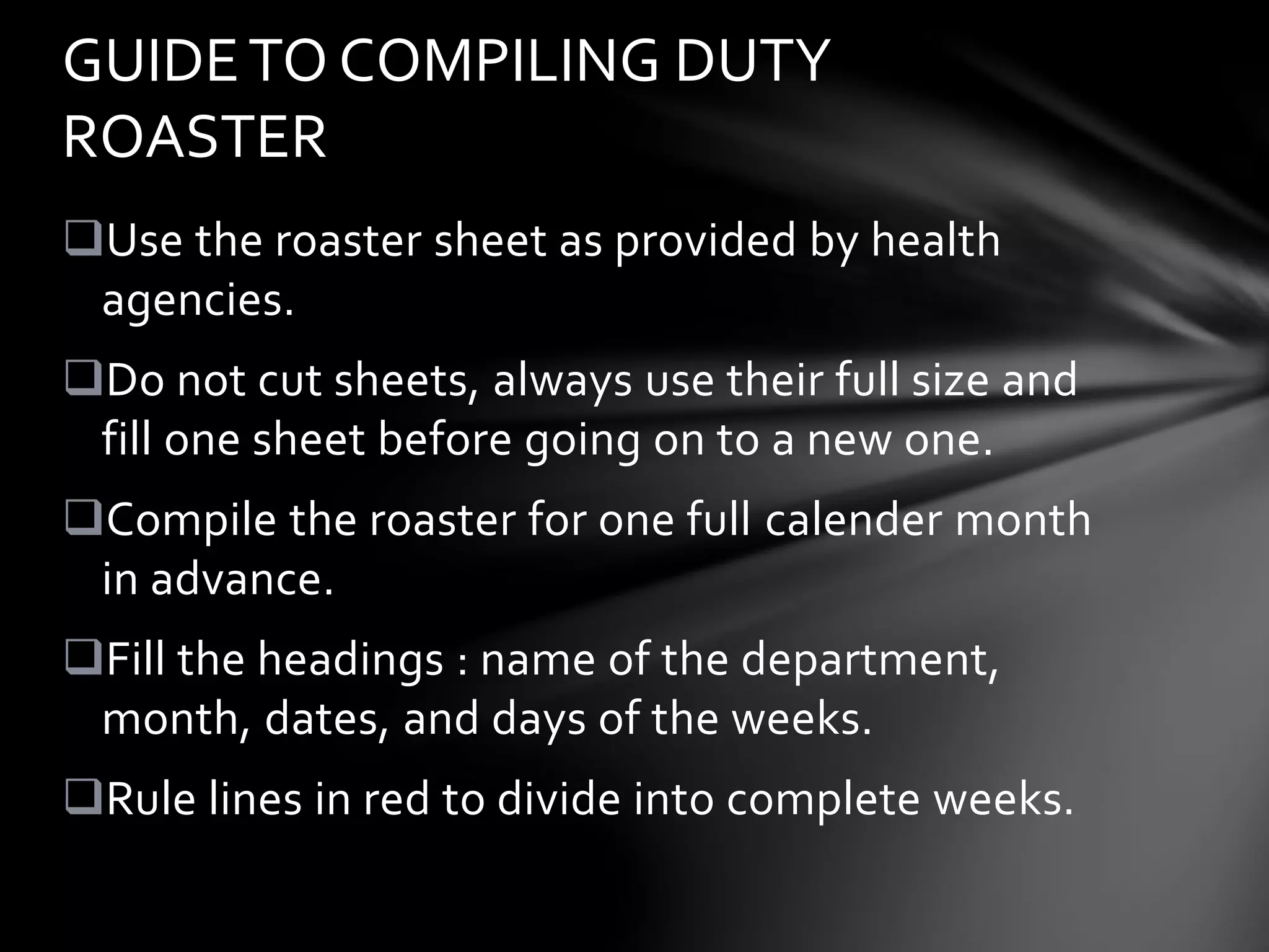 Use the roaster sheet as provided by health
agencies.
Do not cut sheets, always use their full size and
fill one sheet before going on to a new one.
Compile the roaster for one full calender month
in advance.
Fill the headings : name of the department,
month, dates, and days of the weeks.
Rule lines in red to divide into complete weeks.
GUIDETO COMPILING DUTY
ROASTER
 