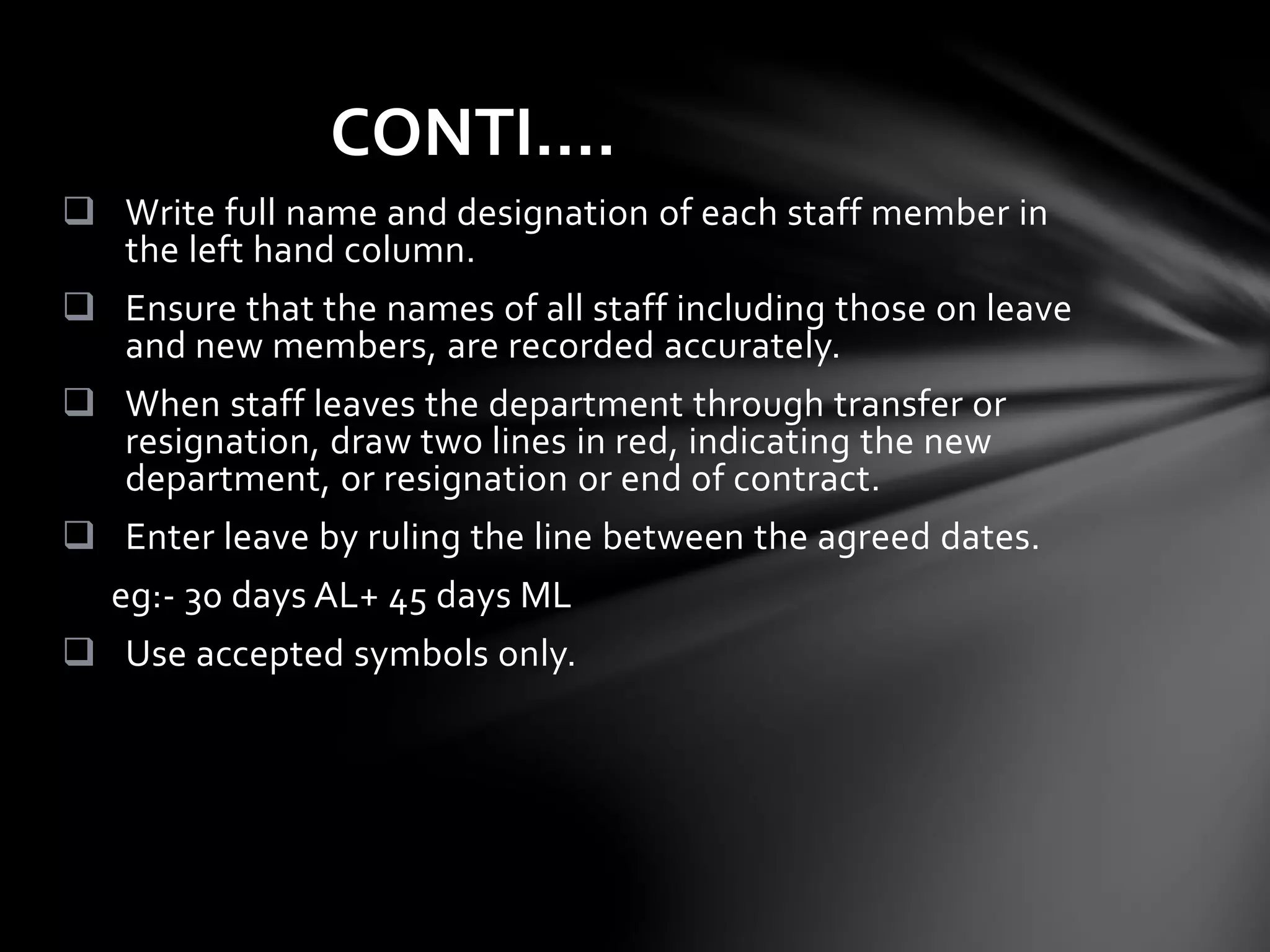  Write full name and designation of each staff member in
the left hand column.
 Ensure that the names of all staff including those on leave
and new members, are recorded accurately.
 When staff leaves the department through transfer or
resignation, draw two lines in red, indicating the new
department, or resignation or end of contract.
 Enter leave by ruling the line between the agreed dates.
eg:- 30 days AL+ 45 days ML
 Use accepted symbols only.
CONTI….
 