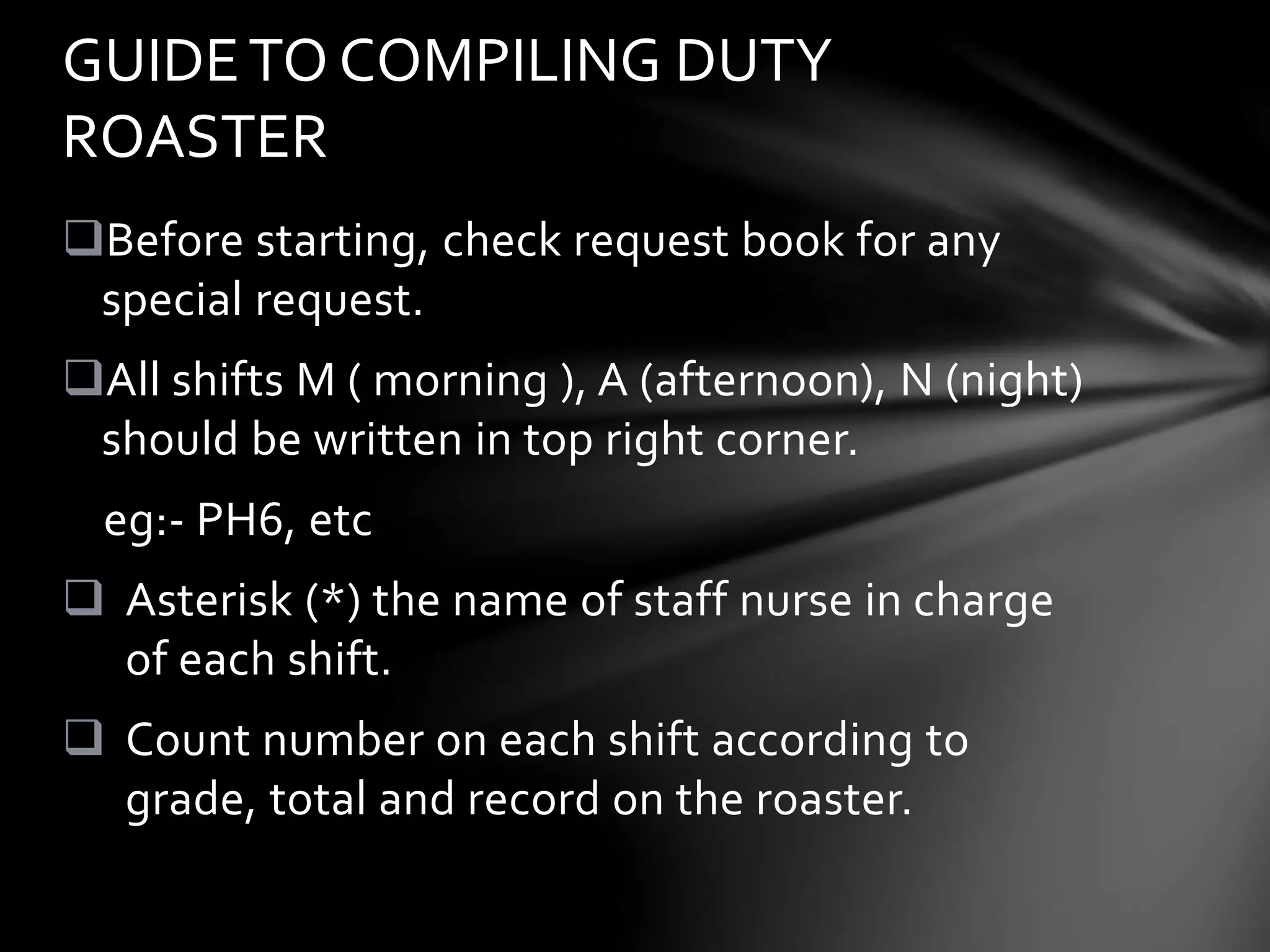 Before starting, check request book for any
special request.
All shifts M ( morning ), A (afternoon), N (night)
should be written in top right corner.
eg:- PH6, etc
 Asterisk (*) the name of staff nurse in charge
of each shift.
 Count number on each shift according to
grade, total and record on the roaster.
GUIDETO COMPILING DUTY
ROASTER
 