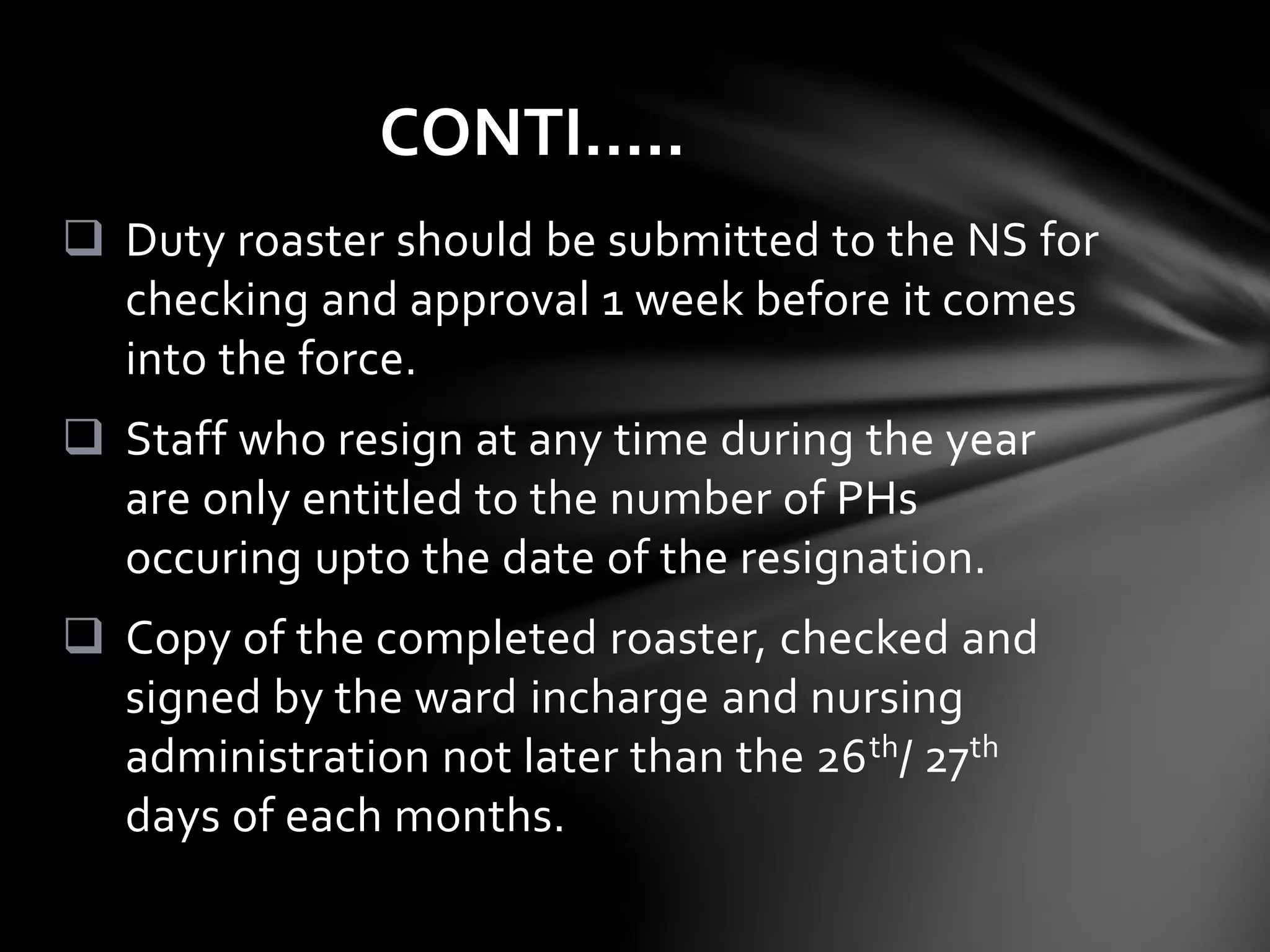  Duty roaster should be submitted to the NS for
checking and approval 1 week before it comes
into the force.
 Staff who resign at any time during the year
are only entitled to the number of PHs
occuring upto the date of the resignation.
 Copy of the completed roaster, checked and
signed by the ward incharge and nursing
administration not later than the 26th/ 27th
days of each months.
CONTI…..
 