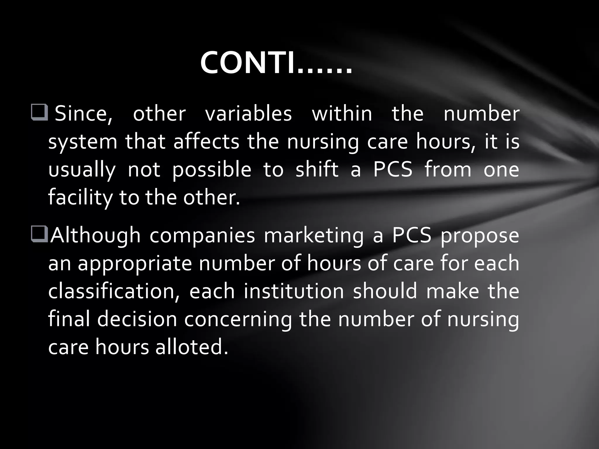  Since, other variables within the number
system that affects the nursing care hours, it is
usually not possible to shift a PCS from one
facility to the other.
Although companies marketing a PCS propose
an appropriate number of hours of care for each
classification, each institution should make the
final decision concerning the number of nursing
care hours alloted.
CONTI……
 