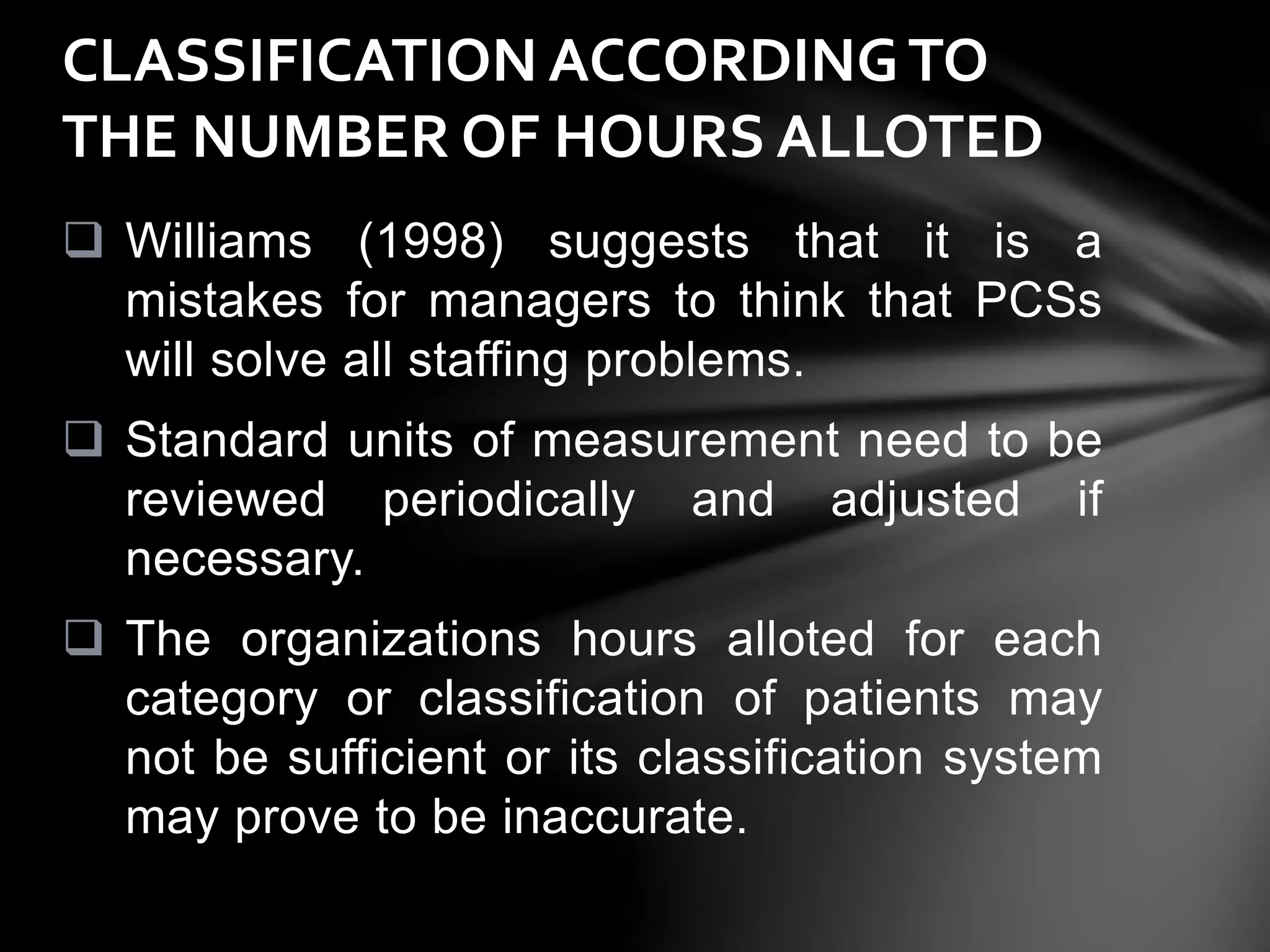  Williams (1998) suggests that it is a
mistakes for managers to think that PCSs
will solve all staffing problems.
 Standard units of measurement need to be
reviewed periodically and adjusted if
necessary.
 The organizations hours alloted for each
category or classification of patients may
not be sufficient or its classification system
may prove to be inaccurate.
CLASSIFICATION ACCORDINGTO
THE NUMBER OF HOURS ALLOTED
 