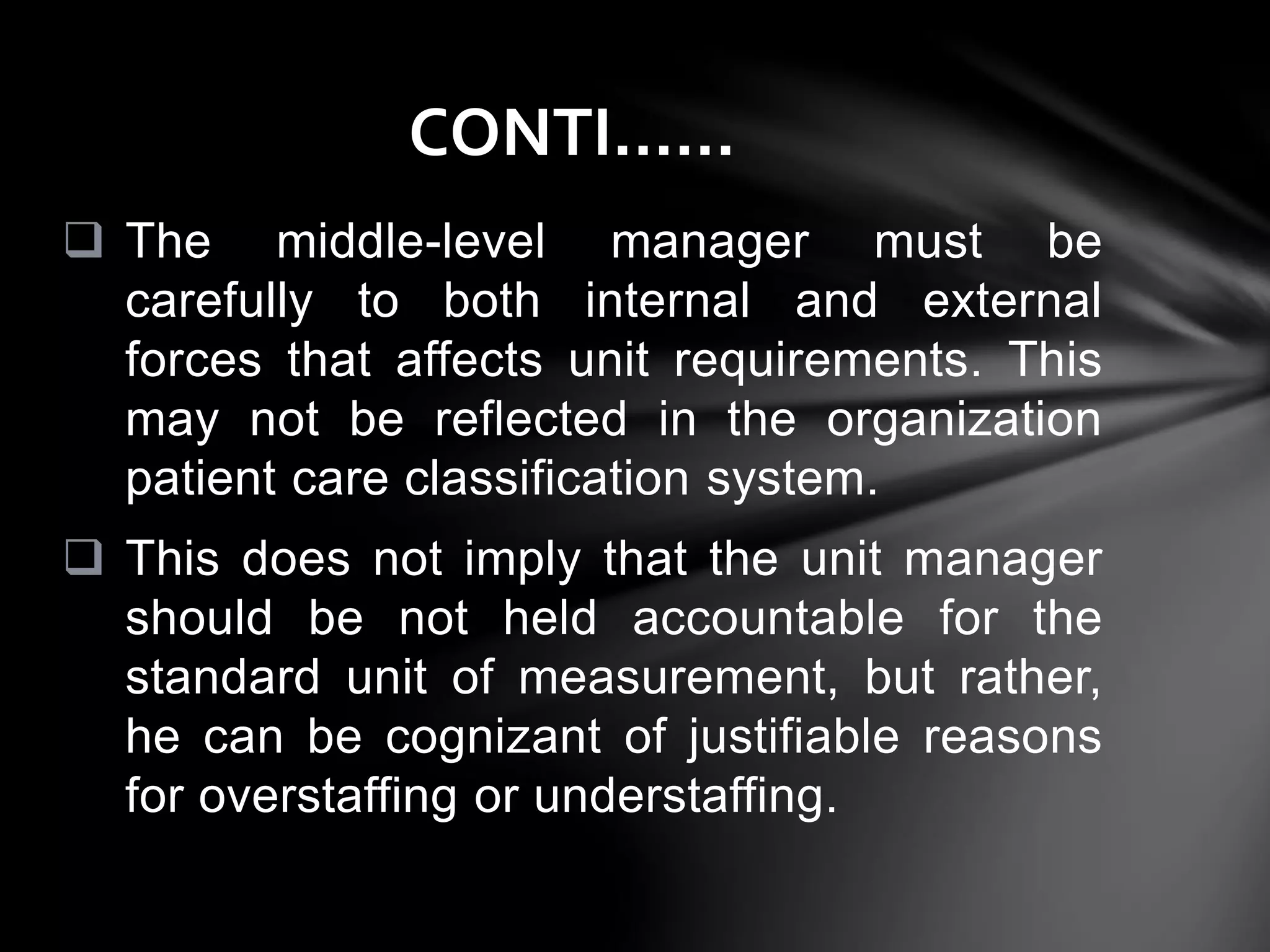  The middle-level manager must be
carefully to both internal and external
forces that affects unit requirements. This
may not be reflected in the organization
patient care classification system.
 This does not imply that the unit manager
should be not held accountable for the
standard unit of measurement, but rather,
he can be cognizant of justifiable reasons
for overstaffing or understaffing.
CONTI……
 