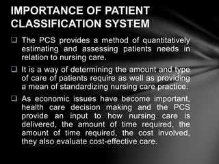  The PCS provides a method of quantitatively
estimating and assessing patients needs in
relation to nursing care.
 It is a way of determining the amount and type
of care of patients require as well as providing
a mean of standardizing nursing care practice.
 As economic issues have become important,
health care decision making and the PCS
provide an input to how nursing care is
delivered, the amount of time required, the
amount of time required, the cost involved,
they also evaluate cost-effective care.
IMPORTANCE OF PATIENT
CLASSIFICATION SYSTEM
 