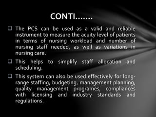  The PCS can be used as a valid and reliable
instrument to measure the acuity level of patients
in terms of nursing workload and number of
nursing staff needed, as well as variations in
nursing care.
 This helps to simplify staff allocation and
scheduling.
 This system can also be used effectively for long-
range staffing, budgeting, management planning,
quality management programes, compliances
with licensing and industry standards and
regulations.
CONTI…….
 