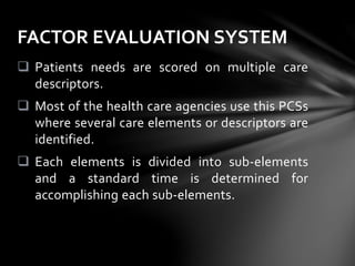  Patients needs are scored on multiple care
descriptors.
 Most of the health care agencies use this PCSs
where several care elements or descriptors are
identified.
 Each elements is divided into sub-elements
and a standard time is determined for
accomplishing each sub-elements.
FACTOR EVALUATION SYSTEM
 