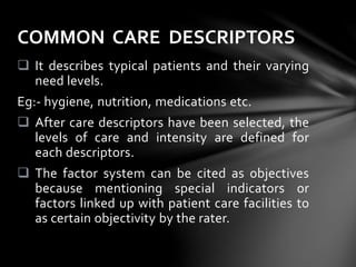  It describes typical patients and their varying
need levels.
Eg:- hygiene, nutrition, medications etc.
 After care descriptors have been selected, the
levels of care and intensity are defined for
each descriptors.
 The factor system can be cited as objectives
because mentioning special indicators or
factors linked up with patient care facilities to
as certain objectivity by the rater.
COMMON CARE DESCRIPTORS
 