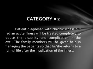 Patient diagnosed with chronic illness but
had an acute illness will be treated completely to
reduce the disability and complication in the
level. The family members will be given help in
managing the patients so that he/she returns to a
normal life after the irradication of the illness.
CATEGORY = 2
 