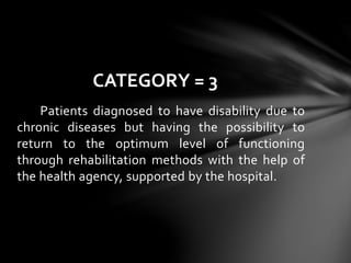 Patients diagnosed to have disability due to
chronic diseases but having the possibility to
return to the optimum level of functioning
through rehabilitation methods with the help of
the health agency, supported by the hospital.
CATEGORY = 3
 