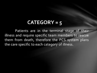 Patients are in the terminal stage of their
illness and require specific team members to rescue
them from death, therefore the PCS system plans
the care specific to each category of illness.
CATEGORY = 5
 