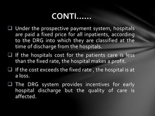  Under the prospective payment system, hospitals
are paid a fixed price for all inpatients, according
to the DRG into which they are classified at the
time of discharge from the hospitals.
 If the hospitals cost for the patients care is less
than the fixed rate, the hospital makes a profit.
 If the cost exceeds the fixed rate , the hospital is at
a loss.
 The DRG system provides incentives for early
hospital discharge but the quality of care is
affected.
CONTI……
 